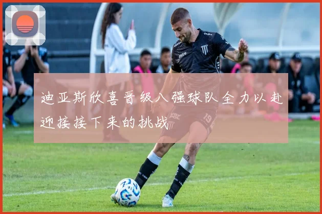 迪亚斯欣喜晋级八强球队全力以赴迎接接下来的挑战