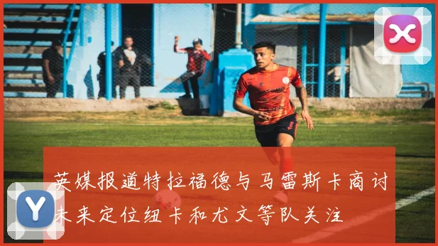 英媒报道特拉福德与马雷斯卡商讨未来定位纽卡和尤文等队关注
