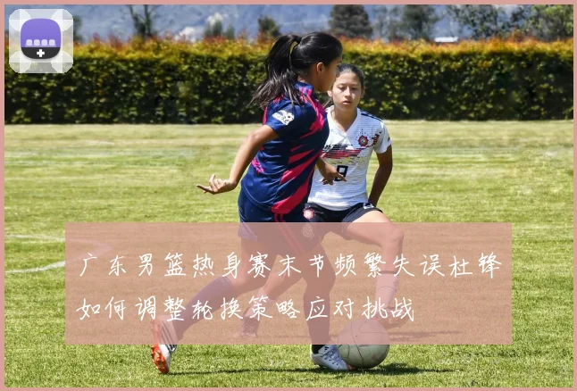 广东男篮热身赛末节频繁失误杜锋如何调整轮换策略应对挑战