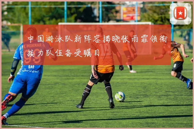 中国游泳队新阵容揭晓张雨霏领衔接力队伍备受瞩目