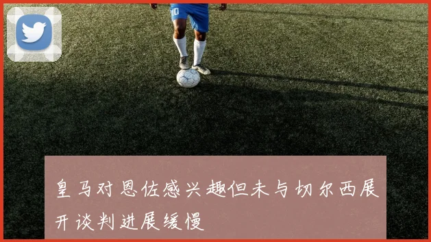 皇马对恩佐感兴趣但未与切尔西展开谈判进展缓慢