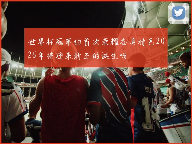 世界杯冠军的首次荣耀各具特色2026年将迎来新王的诞生吗