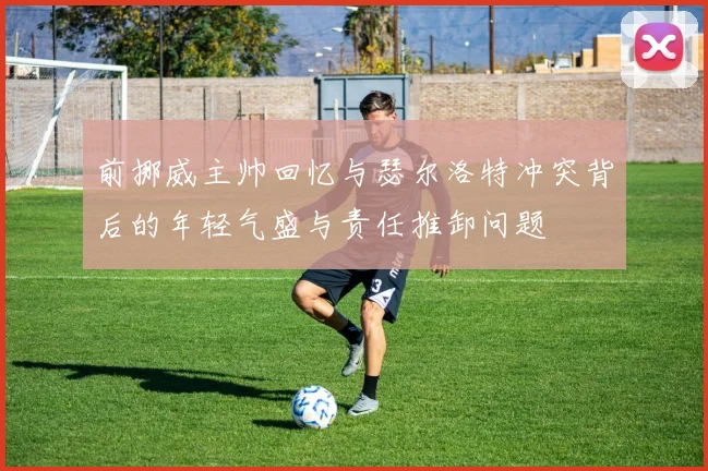 前挪威主帅回忆与瑟尔洛特冲突背后的年轻气盛与责任推卸问题
