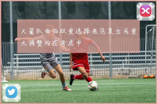 火箭队面临双重选择老范复出或重大调整均在考虑中