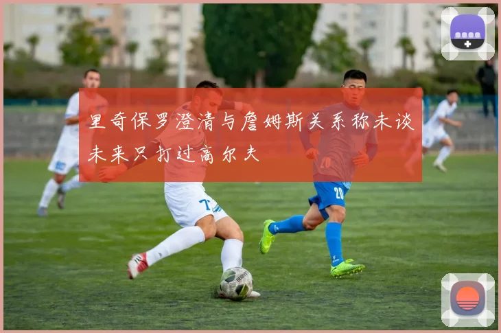 里奇保罗澄清与詹姆斯关系称未谈未来只打过高尔夫
