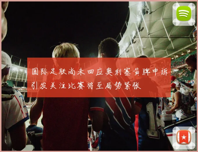 国际足联尚未回应奥利塞黄牌申诉引发关注比赛将至局势紧张