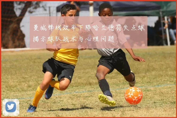 曼城锋线效率下降哈兰德罚失点球揭示球队战术与心理问题