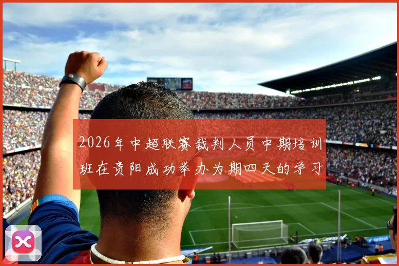 2026年中超联赛裁判人员中期培训班在贵阳成功举办为期四天的学习与交流活动