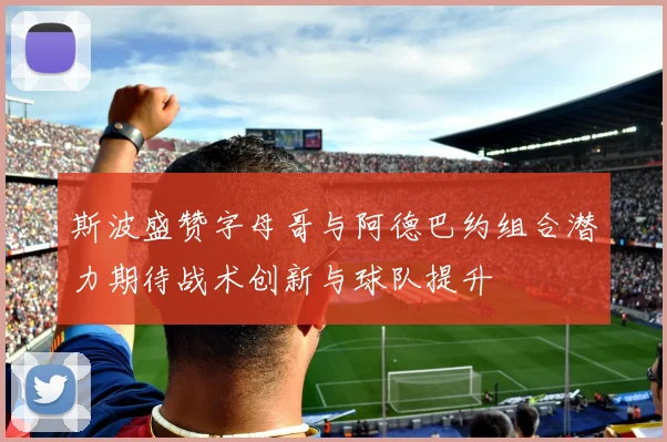 斯波盛赞字母哥与阿德巴约组合潜力期待战术创新与球队提升
