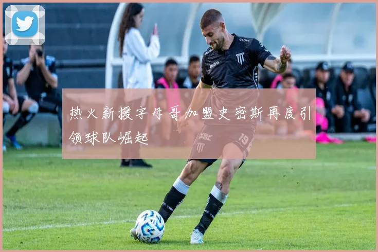 热火新援字母哥加盟史密斯再度引领球队崛起